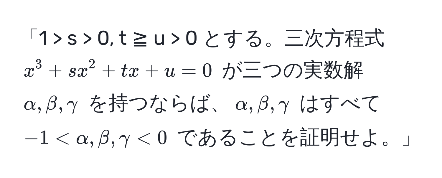 「1 > s > 0, t ≧ u > 0 とする。三次方程式 $x^3 + sx^2 + tx + u=0$ が三つの実数解 $alpha, beta, gamma$ を持つならば、$alpha, beta, gamma$ はすべて $-1 < alpha, beta, gamma < 0$ であることを証明せよ。」