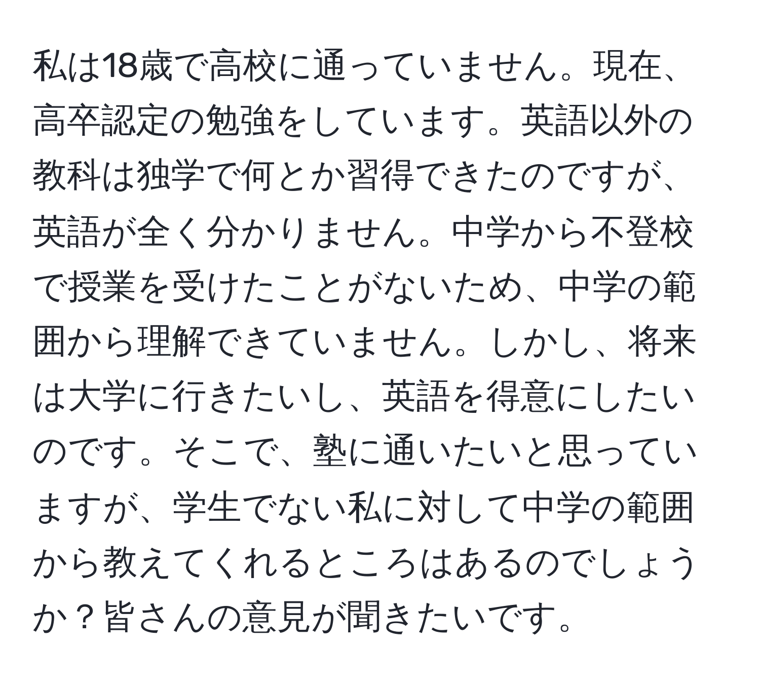 私は18歳で高校に通っていません。現在、高卒認定の勉強をしています。英語以外の教科は独学で何とか習得できたのですが、英語が全く分かりません。中学から不登校で授業を受けたことがないため、中学の範囲から理解できていません。しかし、将来は大学に行きたいし、英語を得意にしたいのです。そこで、塾に通いたいと思っていますが、学生でない私に対して中学の範囲から教えてくれるところはあるのでしょうか？皆さんの意見が聞きたいです。