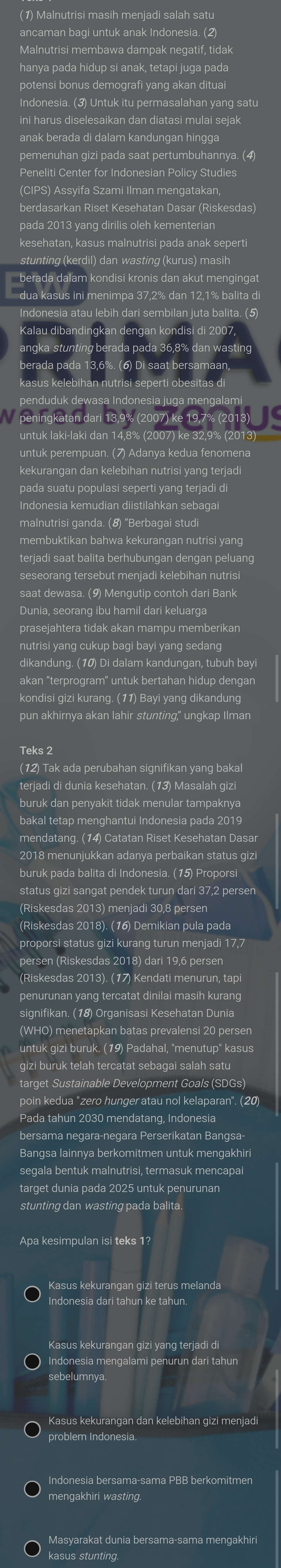 ( 1) Malnutrisi masih meniadi salah satı
ancaman bagi untuk anak Indonesia. ( 2
Malnutrisi membawa dampak negatif, tidak
hanya pada hidup si anak, tetapi juga pada
ni harus diselesaikan dan diatasi mulai sejal
anak berada di dalam kandungan hingga
pemenuhan gizi pada saat pertumbuhannya. (4)
(CIPS) Assyifa Szami Ilman mengatakar
kesehatan, kasus malnutrisi pada anak sepert
berada dalam kondisi kronis dan akut mengingat
dua kasus ini menimpa 37,2% dan 12,1% balita di
ndonesia atau lebih dari sembilan juta balita. (5)
aat ber:
peningkatan dari 13,9% (2007) ke 19,7% (2013)
untuk perempuan. (7) Adanya kedua fenomena
pada suatu populasi seperti yang terjadi di
ndonesia kemudian diistilahkan sebagai
malnutrisi ganda. (8) "Berbagai stud
membuktikan bahwa kekurangan nutrisi yang 
teriadi saat balita berhubungan dengan peluang
Dunia, seorang ibu hamil dari keluarga
hutrisi yang cukup bagi bayi yang sedang.
dikandung. (10) Di dalam kandungan, tubuh bay
akan "terprogram" untuk bertahan hidup dengan
kondisi gizi kurang. (11) Bayi yang dikandung
pun akhirnya akan lahir stunting," unqkap Ilman
Teks 2
12) Tak ada perubahan signifikan yang bakal
erjadi di dunia kesehatan. (13) Masalah gizi
mendatang. (14) Catatan Riset Kesehatan Dasar
2018 menunjukkan adanya perbaikan status giz
status gizi sangat pendek turun dari 37,2 persen
(Riskesdas 2013) menjadi 30,8 persen
Riskesdas 2018). (16) Demikian pula pada
proporsi status gizi kurang turun menjadi 17,7
(Riskesdas 2013). (17) Kendati menurun, tapi
yang tercatat dinilai masih kurang 
signifikan. (18) Organisasi Kesehatan Dunia
(WHO) menetapkan batas prevalensi 20 persen
untuk gizi buruk. (19) Padahal, "menutup" kasus
poin kedua "zero hunger atau nol kelaparan". (20)
Pada tahun 2030 mendatang, Indonesia
bersama negara-negara Perserikatan Bangsa-
Bangsa lainnya berkomitmen untuk mengakhi
seqala bentuk malnutrisi, termasuk mencapai
target dunia pada 2025 untuk penurunan
stunting dan wasting pada balita
Apa kesimpulan isi teks 11
Indonesia dari tahun ke tahun
Kasus kekurangan gizi yang terjadi di
Indonesia mengalami penurun dari tahun
sebelumnya.
Kasus kekurangan dan kelebihan gizi menjadi
mengakhiri wasting.
Masyarakat dunia bersama-sama mengakhin
kasus stunting.