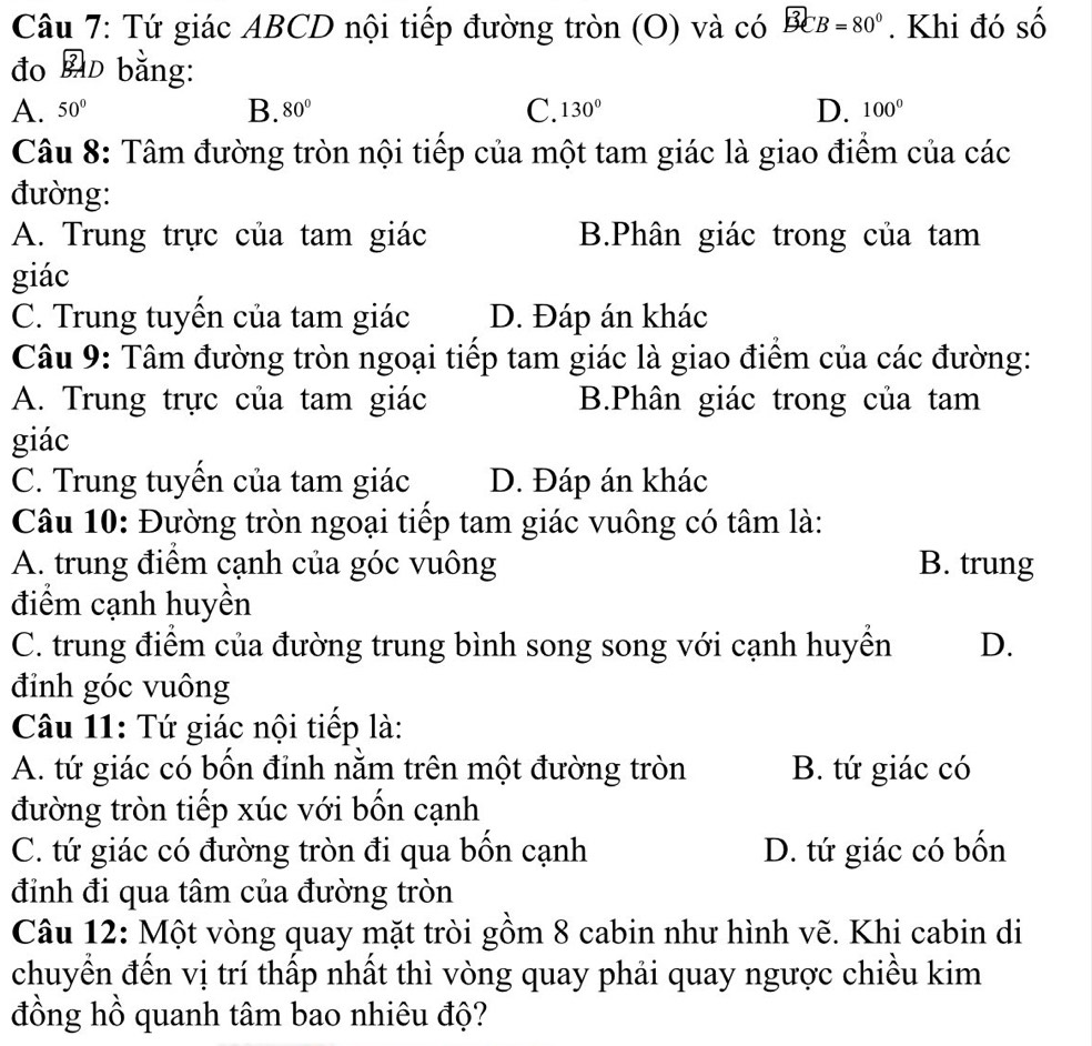 Tứ giác ABCD nội tiếp đường tròn (O) và có B B=80°. Khi đó số
đo A bằng:
B.
C.
A. 50° 80° 130° D. 100°
Câu 8: Tâm đường tròn nội tiếp của một tam giác là giao điểm của các
đường:
A. Trung trực của tam giác B.Phân giác trong của tam
giác
C. Trung tuyến của tam giác D. Đáp án khác
Câu 9: Tâm đường tròn ngoại tiếp tam giác là giao điểm của các đường:
A. Trung trực của tam giác B.Phân giác trong của tam
giác
C. Trung tuyển của tam giác D. Đáp án khác
Câu 10: Đường tròn ngoại tiếp tam giác vuông có tâm là:
A. trung điểm cạnh của góc vuông B. trung
điểm cạnh huyền
C. trung điểm của đường trung bình song song với cạnh huyền D.
đỉnh góc vuông
Câu 11: Tứ giác nội tiếp là:
A. tứ giác có bốn đỉnh nằm trên một đường tròn B. tứ giác có
đường tròn tiếp xúc với bốn cạnh
C. tứ giác có đường tròn đi qua bốn cạnh D. tứ giác có bốn
đỉnh đi qua tâm của đường tròn
Câu 12: Một vòng quay mặt tròi gồm 8 cabin như hình vẽ. Khi cabin di
chuyển đến vị trí thấp nhất thì vòng quay phải quay ngược chiều kim
đồng hồ quanh tâm bao nhiêu độ?