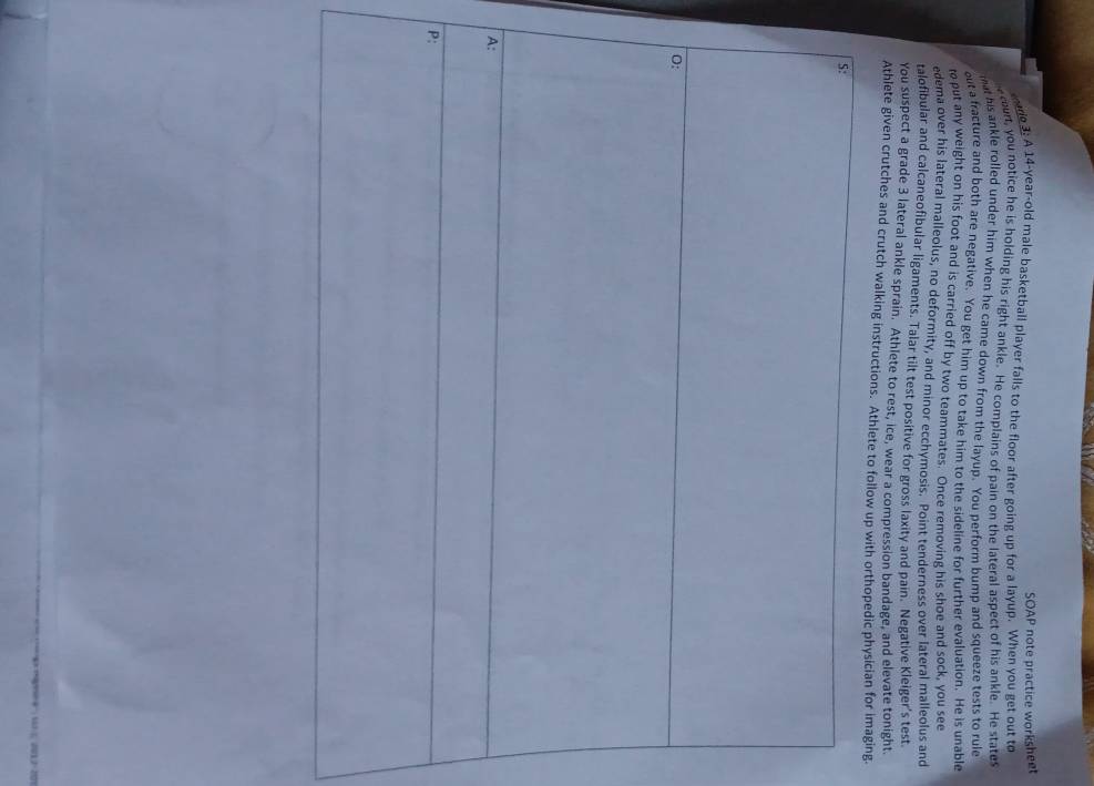 SOAP note practice worksheet 
arg3: A 14-year-old male basketball player falls to the floor after going up for a layup. When you get out to 
cou, you notice he is holding his right ankle. He complains of pain on the lateral aspect of his ankle. He states 
mat his ankle rolled under him when he came down from the layup. You perform bump and squeeze tests to rule 
out a fracture and both are negative. You get him up to take him to the sideline for further evaluation. He is unable 
t put any weight on his foot and is carried off by two teammates. Once removing his shoe and sock, you see 
edema over his lateral malleolus, no deformity, and minor ecchymosis. Point tenderness over lateral malleolus and 
talofibular and calcaneofibular ligaments. Talar tilt test positive for gross laxity and pain. Negative Kleiger's test 
You suspect a grade 3 lateral ankle sprain. Athlete to rest, ice, wear a compression bandage, and elevate tonight. 
Athlete given crutches and crutch walking instructions. Athlete to followg. 
P