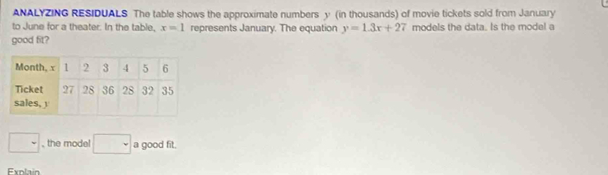 ANALYZING RESIDUALS The table shows the approximate numbers y (in thousands) of movie tickets sold from January 
to June for a theater. In the table, x=1 represents January. The equation y=1.3x+27 models the data. Is the mode! a 
good fit? 
□ , the model □ a good fit. 
Explain