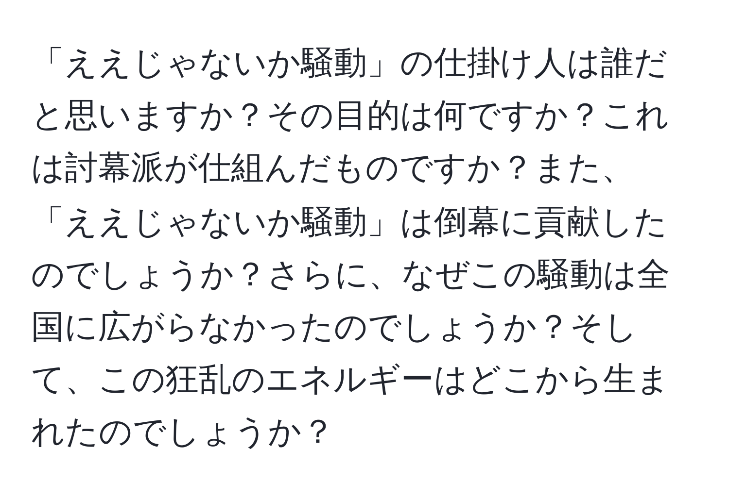 「ええじゃないか騒動」の仕掛け人は誰だと思いますか？その目的は何ですか？これは討幕派が仕組んだものですか？また、「ええじゃないか騒動」は倒幕に貢献したのでしょうか？さらに、なぜこの騒動は全国に広がらなかったのでしょうか？そして、この狂乱のエネルギーはどこから生まれたのでしょうか？