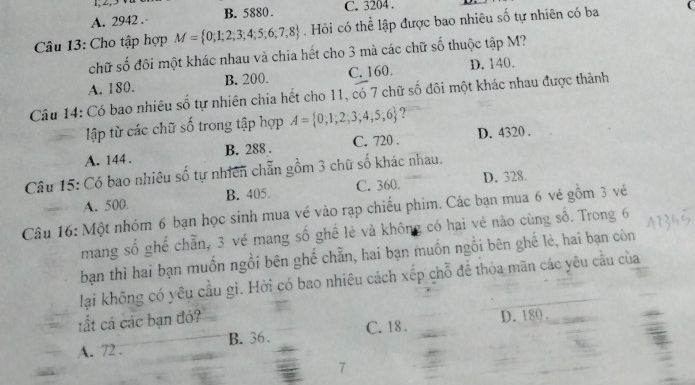 1, 2,
A. 2942. B. 5880. C. 3204.
Câu 13: Cho tập hợp M= 0;1;2;3;4;5;6;7;8. Hỏi có thể lập được bao nhiêu số tự nhiên có ba
chữ số đôi một khác nhau và chia hết cho 3 mà các chữ số thuộc tập M?
A. 180. B. 200. C. 160. D. 140.
Câu 14: Có bao nhiêu số tự nhiên chia hết cho 11, có 7 chữ số đôi một khác nhau được thành
lập từ các chữ số trong tập hợp A= 0,1,2,3,4,5,6 ?
A. 144. B. 288. C. 720. D. 4320.
Câu 15: Có bao nhiêu số tự nhiên chẵn gồm 3 chữ số khác nhau.
A. 500 B. 405. C. 360. D. 328.
Câu 16: Một nhóm 6 bạn học sinh mua vé vào rạp chiếu phim. Các bạn mua 6 vé gồm 3 vé
mang số ghế chẵn, 3 vé mang số ghể lẻ và không có hai vẻ nào cùng số. Trong 6
bạn thì hai bạn muốn ngồi bên ghế chẵn, hai bạn muồn ngồi bên ghế lè, hai bạn còn
lại không có yêu cầu gì. Hời có bao nhiêu cách xếp chỗ đề thỏa mãn các yêu cầu của
tất cả các bạn đó?
C. 18. D. 180.
A. 72. B. 36.
7