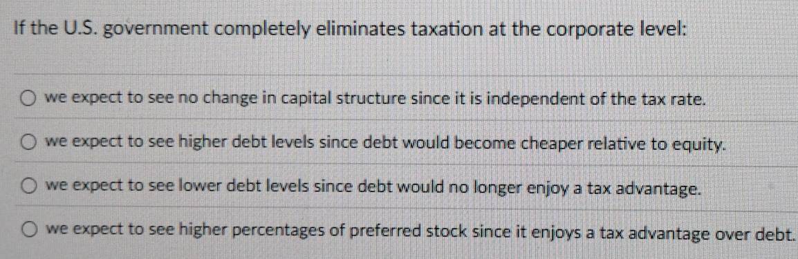 If the U.S. government completely eliminates taxation at the corporate level:
we expect to see no change in capital structure since it is independent of the tax rate.
we expect to see higher debt levels since debt would become cheaper relative to equity.
we expect to see lower debt levels since debt would no longer enjoy a tax advantage.
we expect to see higher percentages of preferred stock since it enjoys a tax advantage over debt.