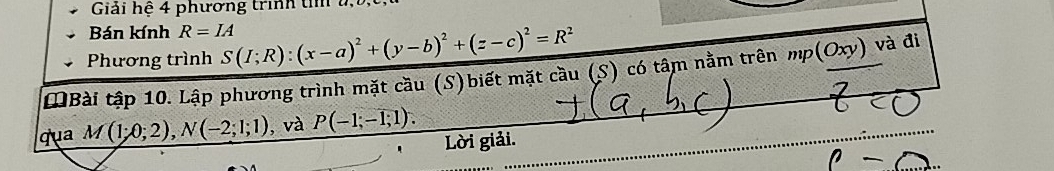 Giải hệ 4 phương trình t u,b, 
Bán kính R=IA
Phương trình S(I;R):(x-a)^2+(y-b)^2+(z-c)^2=R^2
MBài tập 10. Lập phương trình mặt cầu (S)biết mặt cầu (S) có tâm nằm trên mp(Oxy) và đi 
qua M(1;0;2), N(-2;1;1) , và P(-1;-1;1). 
' Lời giải.