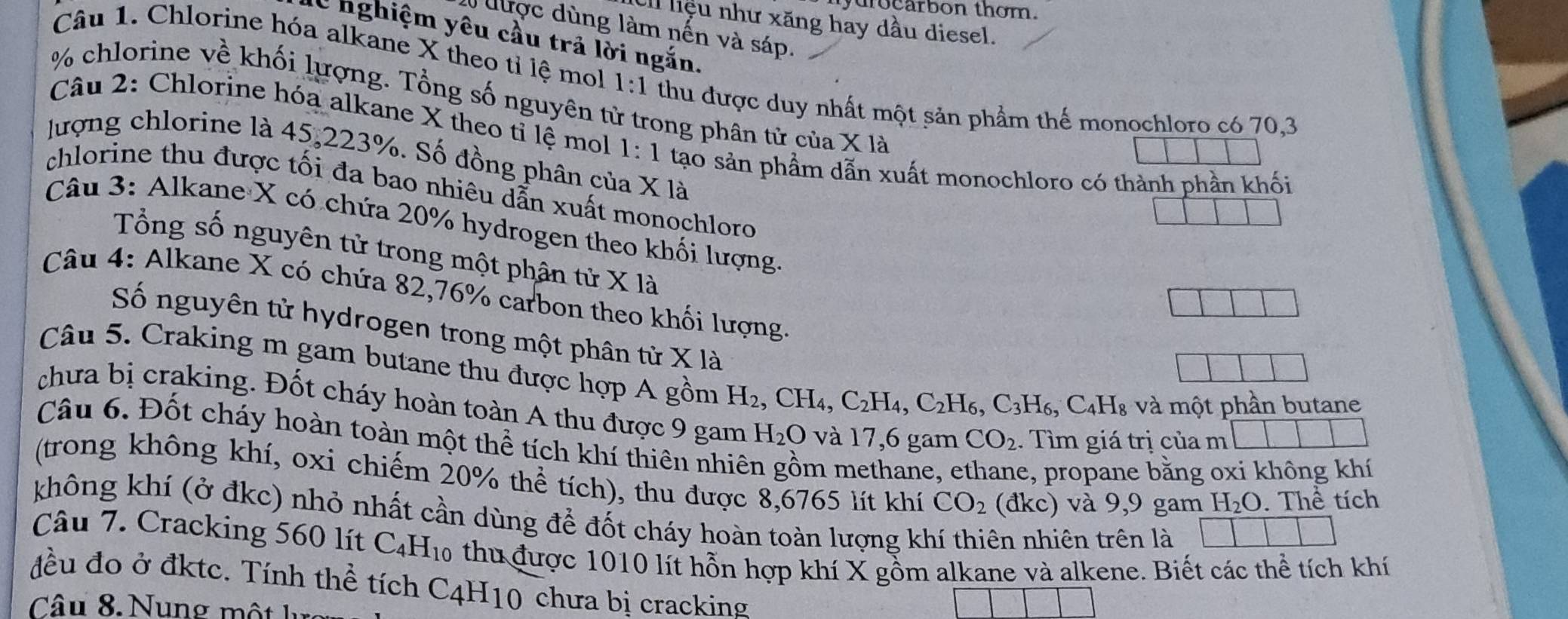 drocarbon thom.
el liệu như xăng hay dầu diesel.
được dùng làm nến và sáp.
C nghiệm yêu cầu trả lời ngắn.
Câu 1. Chlorine hóa alkane X theo tỉ lệ mol 1:1 thu được duy nhất một sản phẩm thế monochloro có 70,3
% chlorine về khối lượng. Tổng số nguyên từ trong phân tử của * 1a
Câu 2: Chlorine hóa alkane X theo tỉ lệ mol 1:1 tạo sản phầm dẫn xuất monochloro có thành phần khối
lượng chlorine là 45,223%. Số đồng phân của X là
chlorine thu được tối đa bao nhiêu dẫn xuất monochloro
Câu 3: Alkane X có chứa 20% hydrogen theo khối lượng
Tổng số nguyên tử trong một phân tử X là
Câu 4: Alkane X có chứa 82,76% carbon theo khối lượng
Số nguyên tử hydrogen trong một phân từ X là
Câu 5. Craking m gam butane thu được hợp A gồm H_2,CH_4,C_2H_4,C_2H_6,C_3H_6,C_4H_8 và một phần butane
chưa bị craking. Đốt cháy hoàn toàn A thu được 9 gam H_2O và 17,6 gam CO_2. Tìm giá trị của m
Câu 6. Đốt cháy hoàn toàn một thể tích khí thiên nhiên gồm methane, e e, propane bằng oxi không khí
(trong không khí, oxi chiếm 20% thể tích), thu được 8,6765 lít khí CO_2 (dkc) và 9,9 gam H_2O. Thể tích
không khí (ở đkc) nhỏ nhất cần dùng để đốt cháy hoàn toàn lượng khí thiên nhiên trên là
Câu 7. Cracking 560 lít C₄H₁0 thu được 1010 lít hỗn hợp khí X gồm alkane và alkene. Biết các thể tích khí
đều đo ở đktc. Tính thể tích C4H10 chưa bị cracking
â u  8   Nu n g   ộ