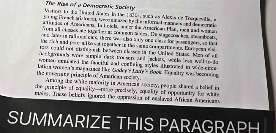 The Rise of a Democratic Society 
Visitors to the United States in the 1830s, such as Alexis de Tocqueville, a 
young French aristocrat, were amazed by the informal manners and democratic 
attitudes of Americans. In hotels, under the American Plan, men and women 
from all classes ate together at common tables. On stagecoaches, steamboats, 
and later in railroad cars, there was also only one class for passengers, so that 
the rich and poor alike sat together in the same compartments. European visi- 
tors could not distinguish between classes in the United States. Men of all 
backgrounds wore simple dark trousers and jackets, while less well-to-do 
women emulated the fanciful and confining styles illustrated in wide-circu- 
lation women’s magazines like Godey’s Lady’s Book. Equality was becoming 
the governing principle of American society. 
Among the white majority in American society, people shared a belief in 
the principle of equality—more precisely, equality of opportunity for white 
males. These beliefs ignored the oppression of enslaved African Americans 
SUMMARIZE THIS PARAGRAPH