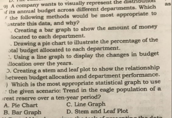 A company wants to visually represent the distribution
_f its annual budget across different departments. Which as
f the following methods would be most appropriate to
ustrate this data, and why?. Creating a bar graph to show the amount of money
located to each department.. Drawing a pie chart to illustrate the percentage of the
otal budget allocated to each department.
`. Using a line graph to display the changes in budget
llocation over the years.
D. Creating a stem and leaf plot to show the relationship
between budget allocation and department performance.
) Which is the most appropriate statistical graph to use
∵ the given scenario: Trend in the eagle population of a
rest reserve over a ten-year period?
A. Pie Chart C. Line Graph
B. Bar Graph D. Stem and Leaf Plot