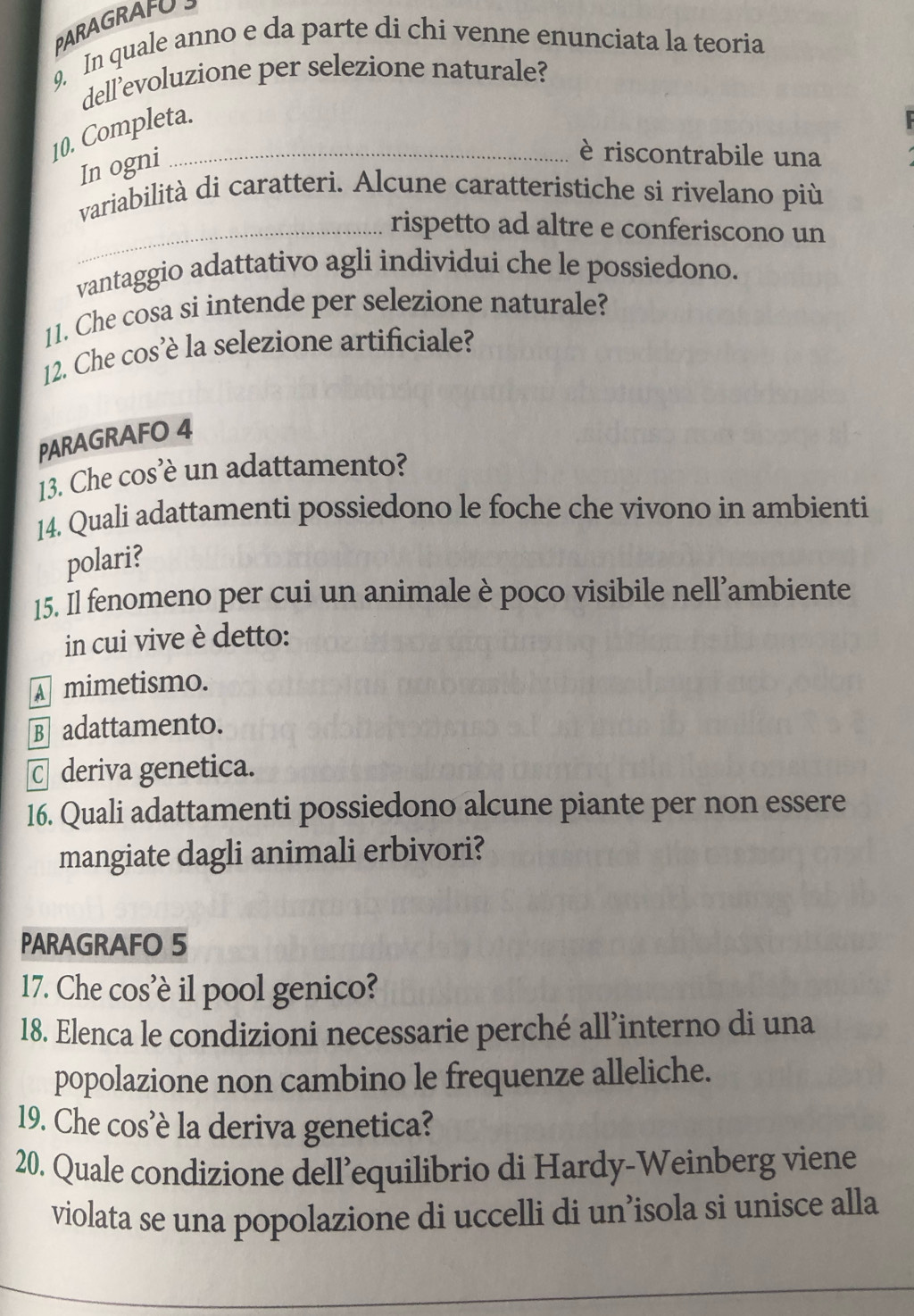 PARAGRAFU
9. In quale anno e da parte di chi venne enunciata la teoria
dell’evoluzione per selezione naturale?
10. Completa.
In ogni
è riscontrabile una
variabilità di caratteri. Alcune caratteristiche si rivelano più
_rispetto ad altre e conferiscono un
vantaggio adattativo agli individui che le possiedono.
11. Che cosa si intende per selezione naturale?
12. Che cos’è la selezione artificiale?
PARAGRAFO 4
13. Che cos’è un adattamento?
14. Quali adattamenti possiedono le foche che vivono in ambienti
polari?
15. Il fenomeno per cui un animale è poco visibile nell’ambiente
in cui vive è detto:
mimetismo.
Badattamento.
C deriva genetica.
16. Quali adattamenti possiedono alcune piante per non essere
mangiate dagli animali erbivori?
PARAGRAFO 5
17. Che cos'è il pool genico?
18. Elenca le condizioni necessarie perché all’interno di una
popolazione non cambino le frequenze alleliche.
19. Che cos’è la deriva genetica?
20. Quale condizione dell’equilibrio di Hardy-Weinberg viene
violata se una popolazione di uccelli di un’isola si unisce alla