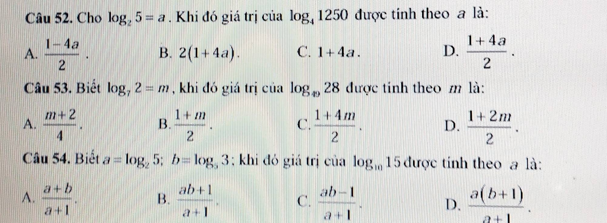 Cho log _25=a. Khi đó giá trị của log _41250 được tính theo a là:
A.  (1-4a)/2 ·  (1+4a)/2 .
B. 2(1+4a). C. 1+4a. D.
Câu 53. Biết log _72=m , khi đó giá trị của log _4928 được tinh theo m là:
A.  (m+2)/4 .  (1+m)/2 .  (1+4m)/2 .  (1+2m)/2 . 
B.
C.
D.
Câu 54. Biêt a=log _25; b= log, 3; khi đó giá trị của log _1015 được tỉnh theo a là:
A.  (a+b)/a+1 .  (ab+1)/a+1 
B.
C.  (ab-1)/a+1 .  (a(b+1))/a+1 . 
D.