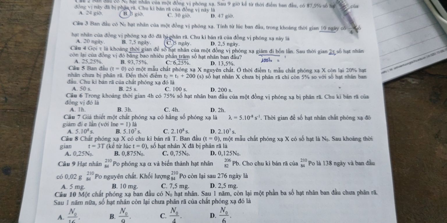 Sau 2 Bản đầu có Na hạt nhân của một đồng vị phóng xạ. Sau 9 giờ kể từ thời điểm ban đầu, có 87,5% số hạ cúa
đồng vị này đã bị phân rã. Chu kì bán rã của đồng vị này là
A. 24 giờ. B. B giờ. C. 30 giờ. D. 47 giờ.
Câu 3 Ban đầu có No hạt nhân của một đồng vị phóng xạ. Tính từ lúc ban đầu, trong khoảng thời gian 10 ngày có
A
hạt nhân của đồng vị phóng xạ đó đã bị phân rã. Chu kì bán rã của đồng vị phóng xạ này là
A. 20 ngày. B. 7,5 ngày. C.)5 ngày. D. 2,5 ngày.
Câu 4 Gọi τ là khoảng thời gian để số hạt nhân của một đồng vị phóng xạ giảm đi bốn lần. Sau thời gian 2τ số hạt nhân
còn lại của đồng vị đó bằng bao nhiêu phần trăm số hạt nhân ban đầu? 1001。
A. 25,25%. B. 93,75%. C. 6,25%. D. 13,5%.
Câu 5 Ban đầu (t=0 ) có một mẫu chất phóng xạ X nguyên chất. Ở thời điểm tị mẫu chất phóng xạ X còn lại 20% hạt
sity ( Ve snhvientuonglal hwedw n ( H 0251 73 000
nhân chưa bị phân rã. Đến thời điểm t_2=t_1+200 (s) số hạt nhân X chưa bị phân rã chi còn 5% so với số hạt nhân ban
đầu. Chu kì bán rã của chất phóng xạ đó là
A. 50 s. B. 25 s. C. 100 s. D. 200 s.
Câu 6 Trong khoảng thời gian 4h có 75% số hạt nhân ban đầu của một đồng vị phóng xạ bị phân rã. Chu kì bán rã của
đồng vị đó là
A. 1h. B. 3h. C. 4h. D. 2h.
Câu 7 Giả thiết một chất phóng xạ có hằng số phóng xạ là lambda =5.10^(-8)s^(-1). Thời gian để số hạt nhân chất phóng xạ đó
giảm đi e lần (với ln e=1)la
A. 5.10^8s. B. 5.10^7s C. 2.10^8s. D. 2.10^7s.
Câu 8 Chất phóng xạ X có chu kì bán rã T. Ban đầu (t=0) , một mẫu chất phóng xạ X có số hạt là N_0. Sau khoảng thời
gian t=3T (kể từ lúc t=0) , số hạt nhân X đã bị phân rã là
A. 0,25N. B. 0,875No. C. 0,75No. D. 0,125No.
Câu 9 Hạt nhân beginarrayr 210 84endarray Po phóng xạ α và biển thành hạt nhân _(82)^(206)Pb. Cho chu kì bán rã của beginarrayr 210 84endarray Po là 138 ngày và ban đầu
có 0,02 g beginarrayr 210 84endarray Po nguyên chất. Khối lượng beginarrayr 210 84endarray Po còn lại sau 276 ngày là
A. 5 mg. B. 10 mg. C. 7,5 mg. D. 2,5 mg.
Câu 10 Một chất phóng xạ ban đầu có N_0 hạt nhân. Sau 1 năm, còn lại một phần ba số hạt nhân ban đầu chưa phân rã.
Sau 1 năm nữa, số hạt nhân còn lại chưa phân rã của chất phóng xạ đó là
A. frac N_016. frac N_00. C. frac N_04. D. frac N_06.
B.