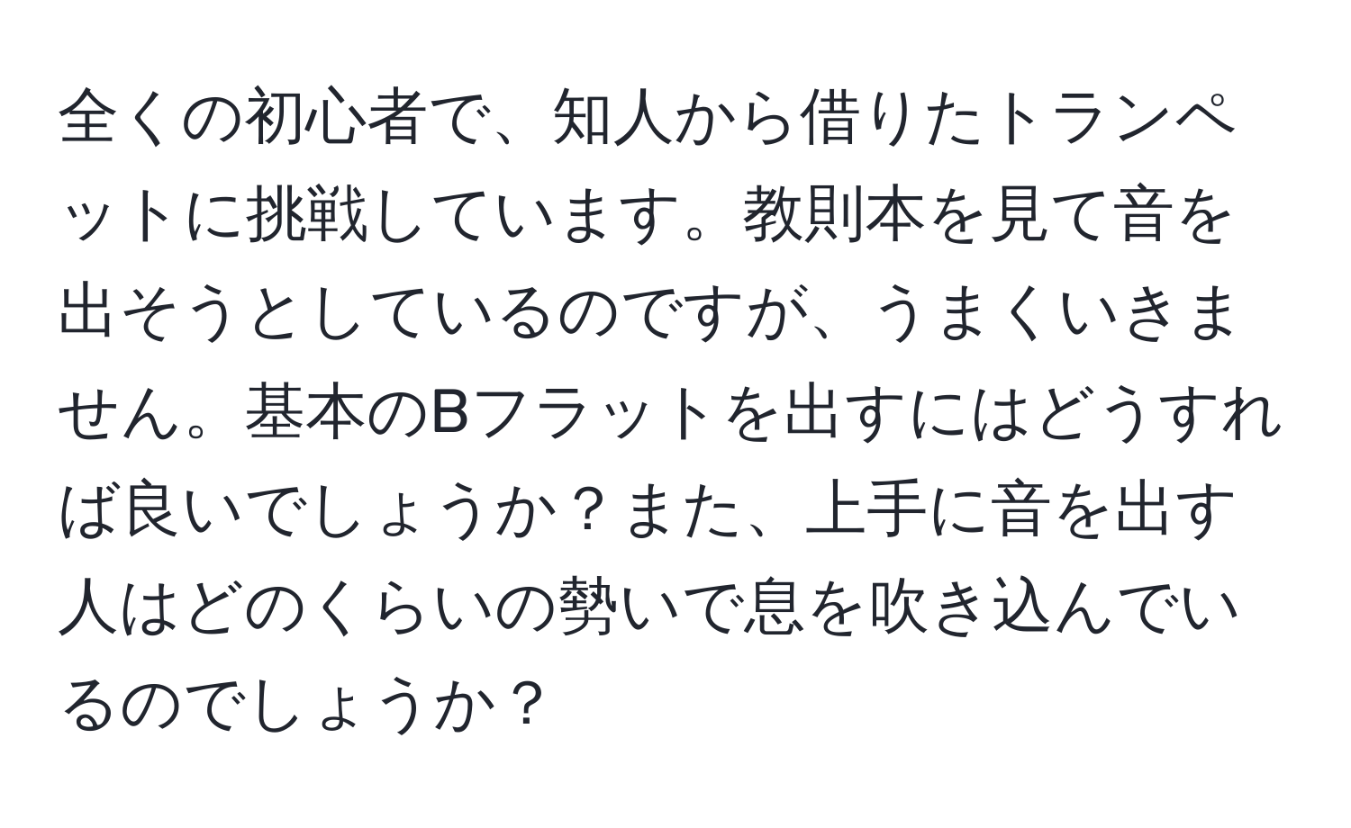 全くの初心者で、知人から借りたトランペットに挑戦しています。教則本を見て音を出そうとしているのですが、うまくいきません。基本のBフラットを出すにはどうすれば良いでしょうか？また、上手に音を出す人はどのくらいの勢いで息を吹き込んでいるのでしょうか？