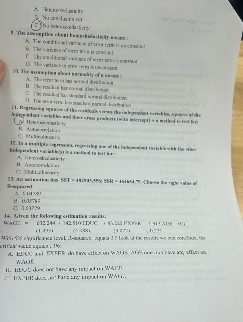 A. Heteroskedasticity
B. No conclusion yet
C. No heteroskedasticity
9. The assumption about homoskedasticity means :
A. The conditional variance of error term is un constant
B. The variance of error term is constant
C. The conditional variance of error term is constant
D. The variance of error term is unconstant
10. The assumption about normality of u means :
A. The error term has normal distribution
B. The residual has normal distribution
C. The residual has standard normal distribution
D. The error term has standard normal distribution
11. Regressing squares of the residuals versus the independent variables, squares of the
independent variables and their cross products (with intercept) is a method to test for:
A. Heteroskedasticity
B. Autocorrelation
C. Multicolinearity
12. In a multiple regression, regressing one of the independent variable with the other
independent variable(s) is a method to test for :
A. Heteroskedasticity
B. Autocorrelation
C. Multicolinearity
13. An estimation has SST=482903,556; SSR=464654,79. Choose the right value of
R-squared
A. 0.04789
B. 0.05789
C. 0.03779
14. Given the following estimation results:
WAGE=632.244+142.510EDUC+43.225 5 EXPER - 1.913 AGE +Ui
t (1.493) (4.088) (3.022) (-0.22)
With 5% significance level, R-squared equals 0.9 look at the results we can conclude, the
critical value equals 1.96 :
A. EDUC and EXPER do have effect on WAGE, AGE does not have any effect on
WAGE.
B. EDUC does not have any impact on WAGE
C. EXPER does not have any impact on WAGE