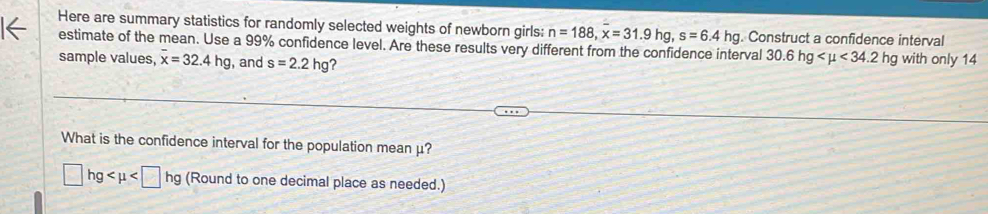 Here are summary statistics for randomly selected weights of newborn girls: n=188, x=31.9hg, s=6.4hg. Construct a confidence interval 
estimate of the mean. Use a 99% confidence level. Are these results very different from the confidence interval 30.6hg <34.2hg
sample values, overline x=32.4hg , and s=2.2hg ? with only 14
What is the confidence interval for the population mean μ?
□ hg (Round to one decimal place as needed.)