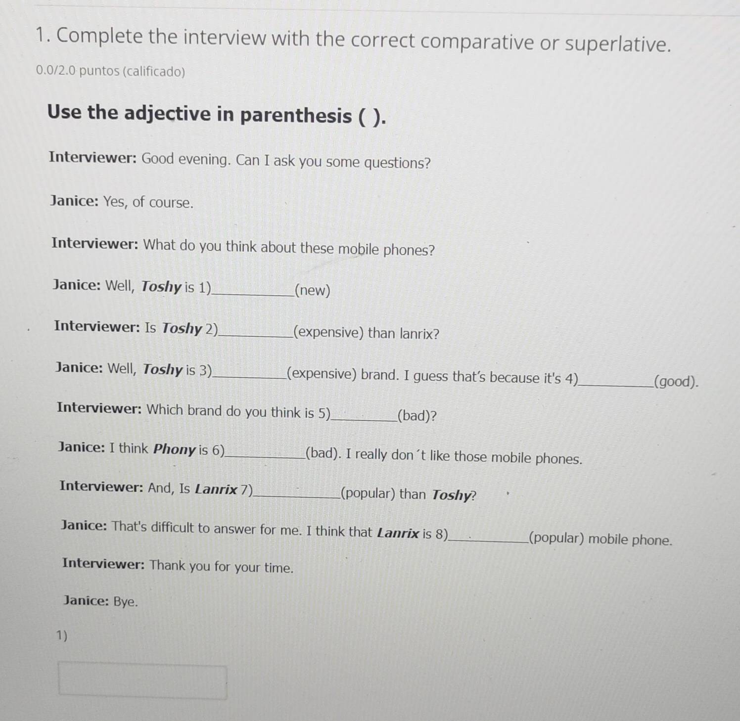 Complete the interview with the correct comparative or superlative. 
0.0/2.0 puntos (calificado) 
Use the adjective in parenthesis ( ). 
Interviewer: Good evening. Can I ask you some questions? 
Janice: Yes, of course. 
Interviewer: What do you think about these mobile phones? 
Janice: Well, Toshy is 1)_ (new) 
Interviewer: Is Toshy 2)_ (expensive) than lanrix? 
Janice: Well, Toshy is 3)_ (expensive) brand. I guess that's because it's 4)_ (good). 
Interviewer: Which brand do you think is 5)_ 
(bad)? 
Janice: I think Phony is 6)_ (bad). I really don't like those mobile phones. 
Interviewer: And, Is Lanrix 7)_ (popular) than Toshy? 
Janice: That's difficult to answer for me. I think that Lanrix is 8)_ (popular) mobile phone. 
Interviewer: Thank you for your time. 
Janice: Bye. 
1)