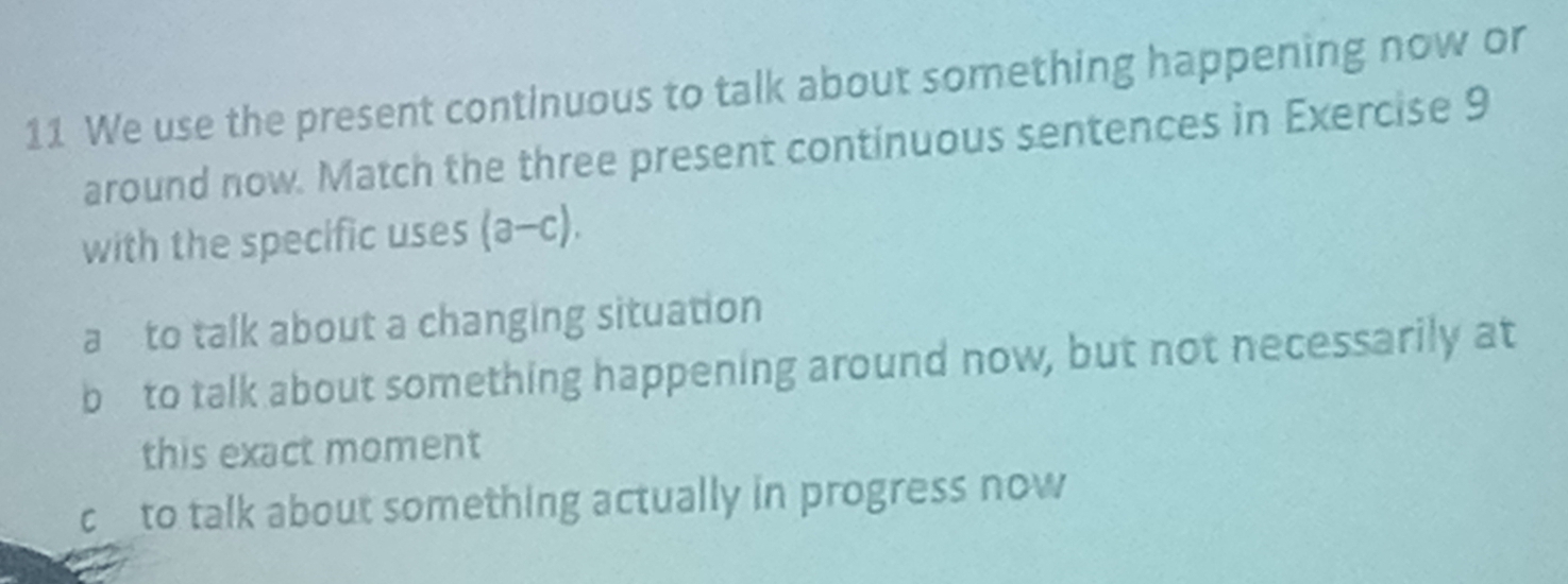 We use the present continuous to talk about something happening now or
around now. Match the three present continuous sentences in Exercise 9
with the specific uses (a-c).
a to talk about a changing situation
b to talk about something happening around now, but not necessarily at
this exact moment
cto talk about something actually in progress now