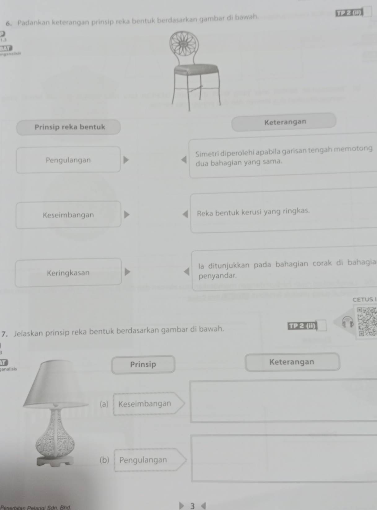 Padankan keterangan prinsip reka bentuk berdasarkan gambar di bawah. 
1(22 (4] 
Inganaliss 
Prinsip reka bentuk Keterangan 
Pengulangan Simetri diperolehi apabila garisan tengah memotong 
dua bahagian yang sama. 
Keseimbangan Reka bentuk kerusi yang ringkas. 
la ditunjukkan pada bahagian corak di bahagia 
Keringkasan 
penyandar. 
CETUS I 
7. Jelaskan prinsip reka bentuk berdasarkan gambar di bawah. 
u2(1)) 
ganalisisPrinsip 
Keterangan 
(a) Keseimbangan 
(b) 1 Pengulangan 
Pnerhitan Pelanoi Sdn. Bd 3 《