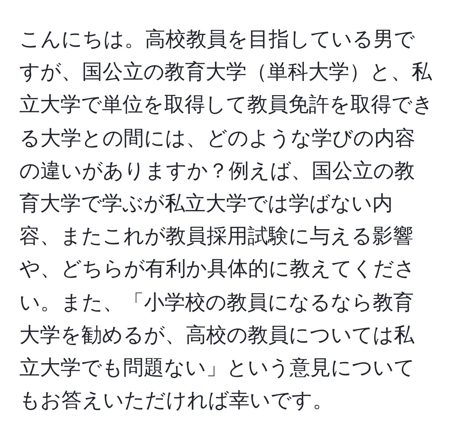 こんにちは。高校教員を目指している男ですが、国公立の教育大学単科大学と、私立大学で単位を取得して教員免許を取得できる大学との間には、どのような学びの内容の違いがありますか？例えば、国公立の教育大学で学ぶが私立大学では学ばない内容、またこれが教員採用試験に与える影響や、どちらが有利か具体的に教えてください。また、「小学校の教員になるなら教育大学を勧めるが、高校の教員については私立大学でも問題ない」という意見についてもお答えいただければ幸いです。