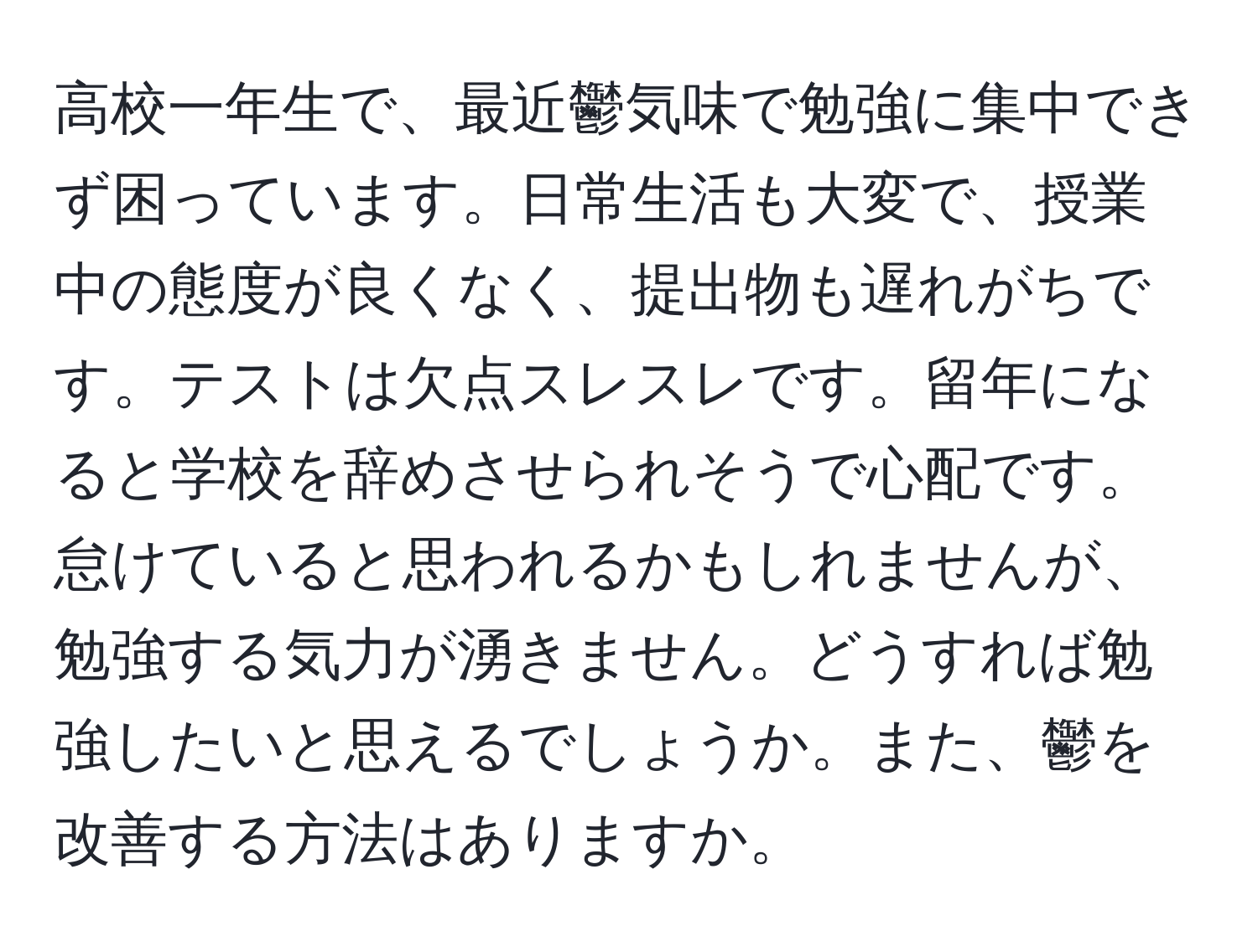 高校一年生で、最近鬱気味で勉強に集中できず困っています。日常生活も大変で、授業中の態度が良くなく、提出物も遅れがちです。テストは欠点スレスレです。留年になると学校を辞めさせられそうで心配です。怠けていると思われるかもしれませんが、勉強する気力が湧きません。どうすれば勉強したいと思えるでしょうか。また、鬱を改善する方法はありますか。