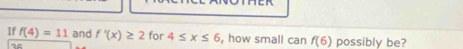 If f(4)=11 and f'(x)≥ 2 for 4≤ x≤ 6 , how small can f(6) possibly be?