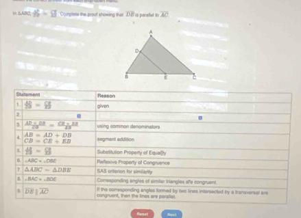 In △ ABC|=□° Coplete the proof showing that overline DE is perallal to overline AC

Statement Resson 
t  AB/DB = CE/EB  given 
2 . 
3  (AD+DB)/DB = (CB+EB)/DB  using common denominators 
4. AB=AD+DB
CB=CE+EB segment addition 
5.  AB/25 = CB/EB  Substitution Property of Equalty 
B. ∠ ABC=∠ DBE Raflexive Property of Congruence 
7 △ ABCsim △ DBE SAS crilerion for similarity 
B. ∠ BAC=∠ BDE Corresponding angles of similar triangles afe congruent 
l the corresponding angles formed by two lines intersected by a transversal are
overline DEparallel overline AC congruent, then the lines are parallel. 
fhosell Next