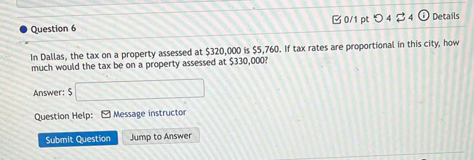 つ 4 B4 0 Details 
In Dallas, the tax on a property assessed at $320,000 is $5,760. If tax rates are proportional in this city, how 
much would the tax be on a property assessed at $330,000? 
Answer: $ □
Question Help: Message instructor 
Submit Question Jump to Answer