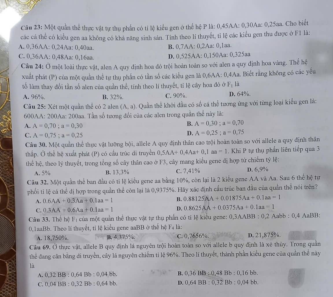 Một quần thể thực vật tự thụ phần có tỉ lệ kiểu gen ở thế hệ P là: 0,45AA: 0,30Aa: 0,25aa. Cho biết
các cá thể có kiểu gen aa không có khả năng sinh sản. Tính theo lí thuyết, tỉ lệ các kiểu gen thu được ở F1 là:
A. 0,36AA: 0,24Aa: 0,40aa. B. 0,7AA: 0,2Aa: 0,1aa.
C. 0,36AA: 0,48Aa: 0,16aa.
D. 0,525AA: 0,150Aa: 0,325aa
Câu 24: Ở một loài thực vật, alen A quy định hoa đỏ trội hoàn toàn so với alen a quy định hoa vàng. Thế hệ
xuất phát (P) của một quần thể tự thụ phần có tần số các kiểu gen là 0,6AA: 0,4Aa. Biết rằng không có các yếu
tố làm thay dổi tần số alen của quần thể, tính theo lí thuyết, tỉ lệ cây hoa đỏ ở F_1 là
A. 96%. B. 32%. C. 90%. D. 64%.
Câu 25: Xét một quần thể có 2 alen (A,a). Quần thể khởi đầu có số cá thể tương ứng với từng loại kiều gen là:
600AA: 200Aa: 200aa. Tần số tương đối của các alen trong quần thể này là:
A. A=0,70;a=0,30
B. A=0,30;a=0,70
C. A=0,75;a=0,25
D. A=0,25;a=0,75
Câu 30. Một quần thể thực vật lưỡng bội, allele A quy định thân cao trội hoàn toàn so với allele a quy định thân
thấp. Ở thể hệ xuất phát (P) có cấu trúc di truyền 0,5AA+0,4Aa+0,1aa=1 Khi P tự thụ phấn liên tiếp qua 3
thế hệ, theo lý thuyết, trong tổng số cây thân cao ở F3, cây mang kiểu gene dị hợp tử chiếm tỷ lệ:
A. 5% B. 13,3% C. 7,41% D. 6,9%
Câu 32. Một quần thể ban đầu có tỉ lệ kiểu gene aa bằng 10%, còn lại là 2 kiểu gene AA và Aa. Sau 6 thế hệ tự
phối tỉ lệ cá thể dị hợp trong quần thể còn lại là 0,9375%. Hãy xác định cấu trúc ban đầu của quần thể nói trên?
A. 0.6AA+0.3Aa+0.1aa=1
B. 0.88125AA+0.01875Aa+0.1aa=1
C. 0.3AA+0.6Aa+0.1aa=1 D. 0.8625AA+0.0375Aa+0.1aa=1
Câu 33. Thế hệ F_1 của một quần thể thực vật tự thụ phấn có tỉ lệ kiều gene: 0 3AABB : 0,2 Aabb : 0,4 AaBB:
0,1aaBb. Theo lí thuyết, tỉ lệ kiểu gene aaBB ở thế hệ F4 là:
A. 18,750%. B. 4,375%. C. 0,7656%. D. 21,875%.
Câu 69. Ở thực vật, allele B quy định lá nguyên trội hoàn toàn so với allele b quy định là xẻ thùy. Trong quần
thể đang cân bằng di truyền, cây lá nguyên chiếm ti lệ 96%. Theo lí thuyết, thành phần kiểu gene của quần thể này
là
A. 0,32 BB : 0,64 Bb : 0,04 bb. B. 0,36 BB : 0,48 Bb : 0,16 bb.
C. 0,04 BB : 0,32 Bb : 0,64 bb. D. 0,64 BB : 0,32 Bb : 0,04 bb.