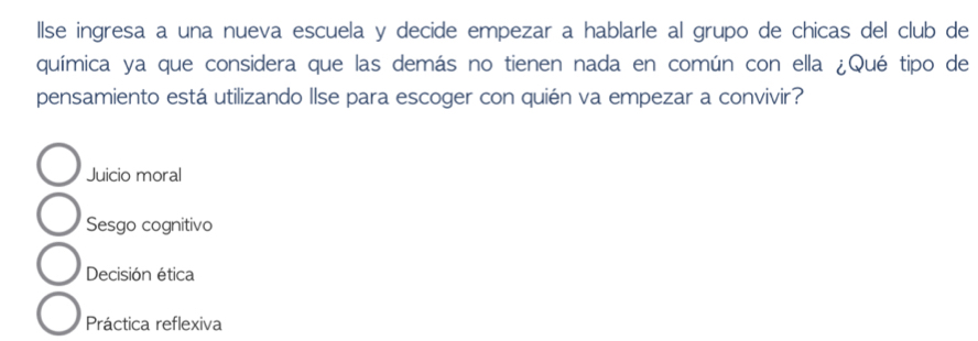 llse ingresa a una nueva escuela y decide empezar a hablarle al grupo de chicas del club de
química ya que considera que las demás no tienen nada en común con ella ¿Qué tipo de
pensamiento está utilizando Ilse para escoger con quién va empezar a convivir?
Juicio moral
Sesgo cognitivo
Decisión ética
Práctica reflexiva