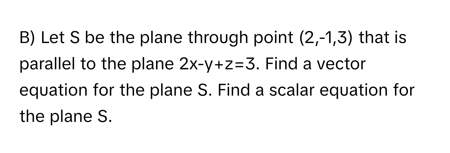 Let S be the plane through point (2,-1,3) that is parallel to the plane 2x-y+z=3. Find a vector equation for the plane S. Find a scalar equation for the plane S.