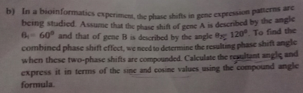 In a bioinformatics experiment, the phase shifts in gene expression patterns are 
being studied. Assume that the phase shift of gene A is described by the angle
B_1=60° and that of gene B is described by the angle θ _2=120°. To find the 
combined phase shift effect, we need to determine the resulting phase shift angle 
when these two-phase shifts are compounded. Calculate the resultant angle and 
express it in terms of the sine and cosine values using the compound angle 
formula.