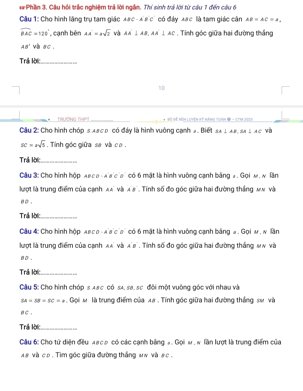 Phần 3. Câu hỏi trắc nghiệm trả lời ngắn. Thí sinh trả lời từ câu 1 đến câu 6
Câu 1: Cho hình lăng trụ tam giác ABC - A'B'c' có đáy ABc là tam giác cân AB=AC=a,
widehat BAC=120° , cạnh bên AA'=asqrt(2) và AA'⊥ AB,AA'⊥ AC. Tính góc giữa hai đường thẳng
AB' và BC .
Trả lời:_
10
TRƯỜNG THPT _Bộ Đề RÈN LUYệN Kỹ NĂNG TOáN ① - CTM 2025
Câu 2: Cho hình chóp s.Aвc đ có đáy là hình vuông cạnh # . Biết SA⊥ AB,SA⊥ AC và
SC=asqrt(5). Tính góc giữa sв và c d .
Trả lời:_
Câu 3: Cho hình hộp aвс d - a'b'c'd' có 6 mặt là hình vuông cạnh bằng a . Gọi м , м lần
lượt là trung điểm của cạnh AA' và A'B'. Tính số đo góc giữa hai đường thẳng мм và
B D .
Trả lời:_
Câu 4: Cho hình hộp Aвс D - a'b'c'd' có 6 mặt là hình vuông cạnh bằng a . Gọi м , м lần
lượt là trung điểm của cạnh AA' và A'B'. Tính số đo góc giữa hai đường thẳng мν và
B D .
Trả lời:_
Câu 5: Cho hình chóp s.ABc có sA, sB, sc đôi một vuông góc với nhau và
SA=SB=SC=a. Gọi м là trung điểm của AB . Tính góc giữa hai đường thẳng sм và
B C .
Trả lời:_
Câu 6: Cho tứ diện đều aвс ь có các cạnh bằng a . Gọi м , м lần lượt là trung điểm của
Aв và cD . Tìm góc giữa đường thẳng мN và в c .