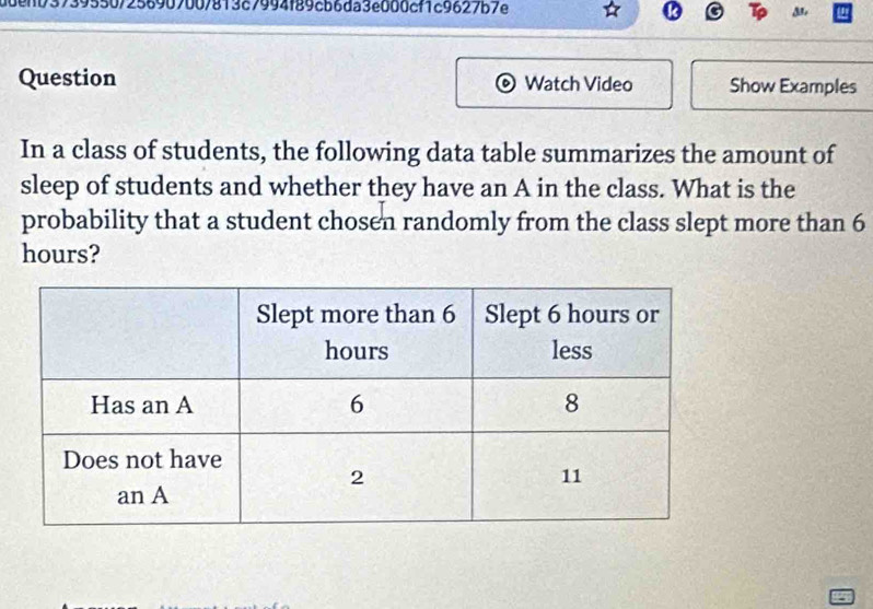 adenb37395507256907007813c7994f89cb6da3e000cf1c9627b7e 
Question Watch Video Show Examples 
In a class of students, the following data table summarizes the amount of 
sleep of students and whether they have an A in the class. What is the 
probability that a student chosen randomly from the class slept more than 6
hours?