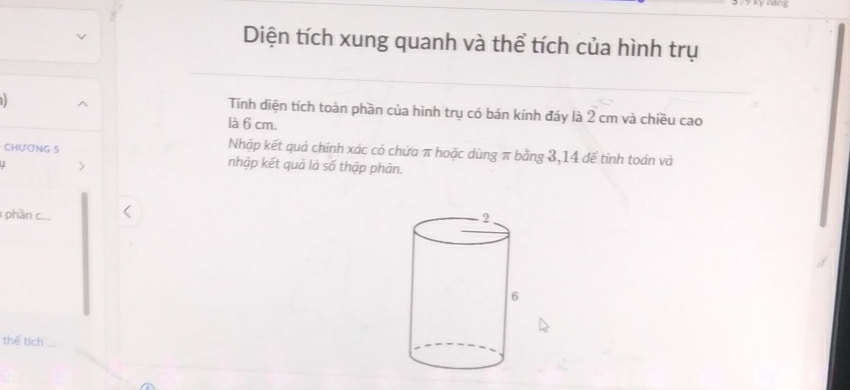 Diện tích xung quanh và thể tích của hình trụ 
Tính diện tích toàn phần của hình trụ có bán kính đáy là 2 cm và chiều cao 
là 6 cm. 
CHƯONG 5
Nhập kết quả chính xác có chứa π hoặc dùng π bằng 3, 14 đế tinh toán và 
U 
nhập kết quả là số thập phân. 
phần c... 
thể tích