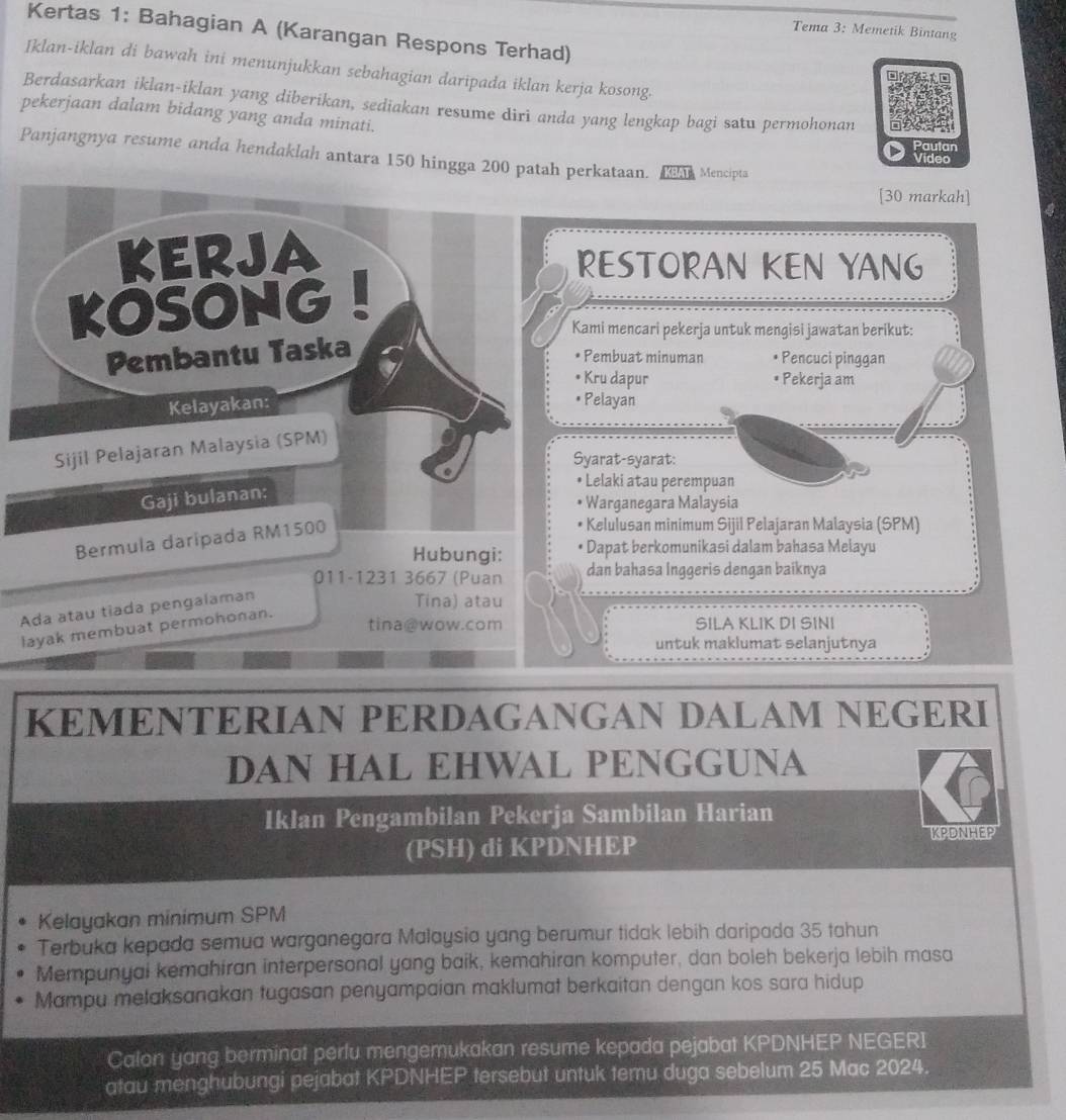 Tema 3: Memetik Bintang
Kertas 1: Bahagian A (Karangan Respons Terhad)
Iklan-iklan di bawah ini menunjukkan sebahagian daripada iklan kerja kosong.
Berdasarkan iklan-iklan yang diberikan, sediakan resume diri anda yang lengkap bagi satu permohonan
pekerjaan dalam bidang yang anda minati.
Pautan
Panjangnya resume anda hendaklah antara 150 hingga 200 patah perkataan. D Mencipta
Video
[30 markah]
RESTORAN KEN YANG
Kami mencari pekerja untuk mengisi jawatan berikut:
* Pembuat minuman * Pencuci pinggan
• Kru dapur * Pekerja am
• Pelayan
Syarat-syarat:
• Lelaki atau perempuan
* Warganegara Malaysia
Bermula daripada RM1500
* Kelulusan minimum Sijil Pelajaran Malaysia (SPM)
Hubungi: * Dapat berkomunikasi dalam bahasa Melayu
011-1231 3667 (Puan dan bahasa Inggeris dengan baiknya
Ada atau tiada pengalaman
Tina) atau
layak membuat permohonan.
tina@wow.com SILA KLIK DI SINI
untuk maklumat selanjutnya
KEMENTERIAN PERDAGANGAN DALAM NEGERI
DAN HAL EHWAL PENGGUNA
Iklan Pengambilan Pekerja Sambilan Harian
KPDNHEP
(PSH)di KPDNHEP
Kelayakan minimum SPM
Terbuka kepada semua warganegara Malaysia yang berumur tidak lebih daripada 35 tahun
Mempunyai kemahiran interpersonal yang baik, kemahiran komputer, dan boleh bekerja lebih masa
Mampu melaksanakan tugasan penyampaian maklumat berkaitan dengan kos sara hidup
Calon yang berminat perlu mengemukakan resume kepada pejabat KPDNHEP NEGERI
atau menghubungi pejabat KPDNHEP tersebut untuk temu duga sebelum 25 Mac 2024.