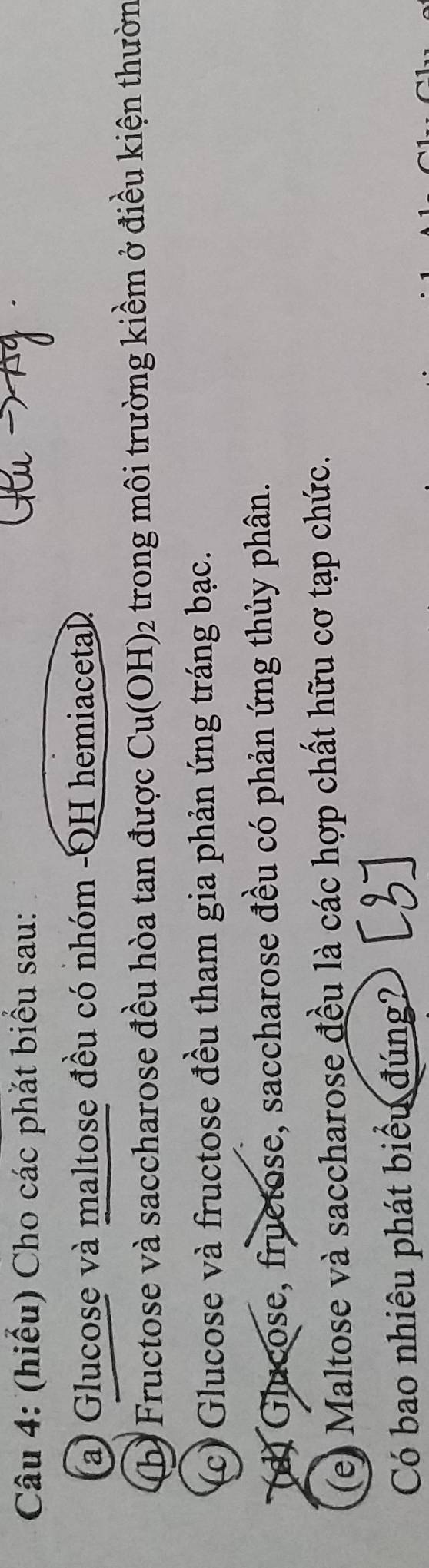 (hiểu) Cho các phắt biểu sau: 
(a) Glucose và maltose đều có nhóm -QH hemiacetal 
(b) Fructose và saccharose đều hòa tan được Cu(OH )2 1 trong môi trường kiềm ở điều kiện thườn 
(c) Glucose và fructose đều tham gia phản ứng tráng bạc. 
(d) Glucose, fruetose, saccharose đều có phản ứng thủy phân. 
(e) Maltose và saccharose đều là các hợp chất hữu cơ tạp chức. 
Có bao nhiêu phát biểu đúng?