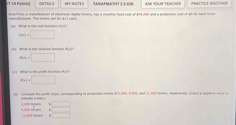 DETAILS MY NOTES TANAPMATH7 2.5.028. ASK YOUR TEACHER PRACTICE ANOTHER
AutoTime, a manufacturer of electronic digital timers, has a monthly fixed cost of $49,000 and a production cost of $8 for each timer
manufactured. The timers sell for $13 each.
(a) What is the cost function C(x) ?
C(x)=□
(b) What is the revenue function R(x) ?
R(x)=□
(c) What is the profit function P(x) ?
P(x)=□
(d) Compute the profit (loss) corresponding to production levels of 2,000, 5,000, and 11,000 timers, respectively. (Input a negative value to
indicate a loss.)
2,000 timers $ □
5,000 timers $ □
11,000 timers 5 □