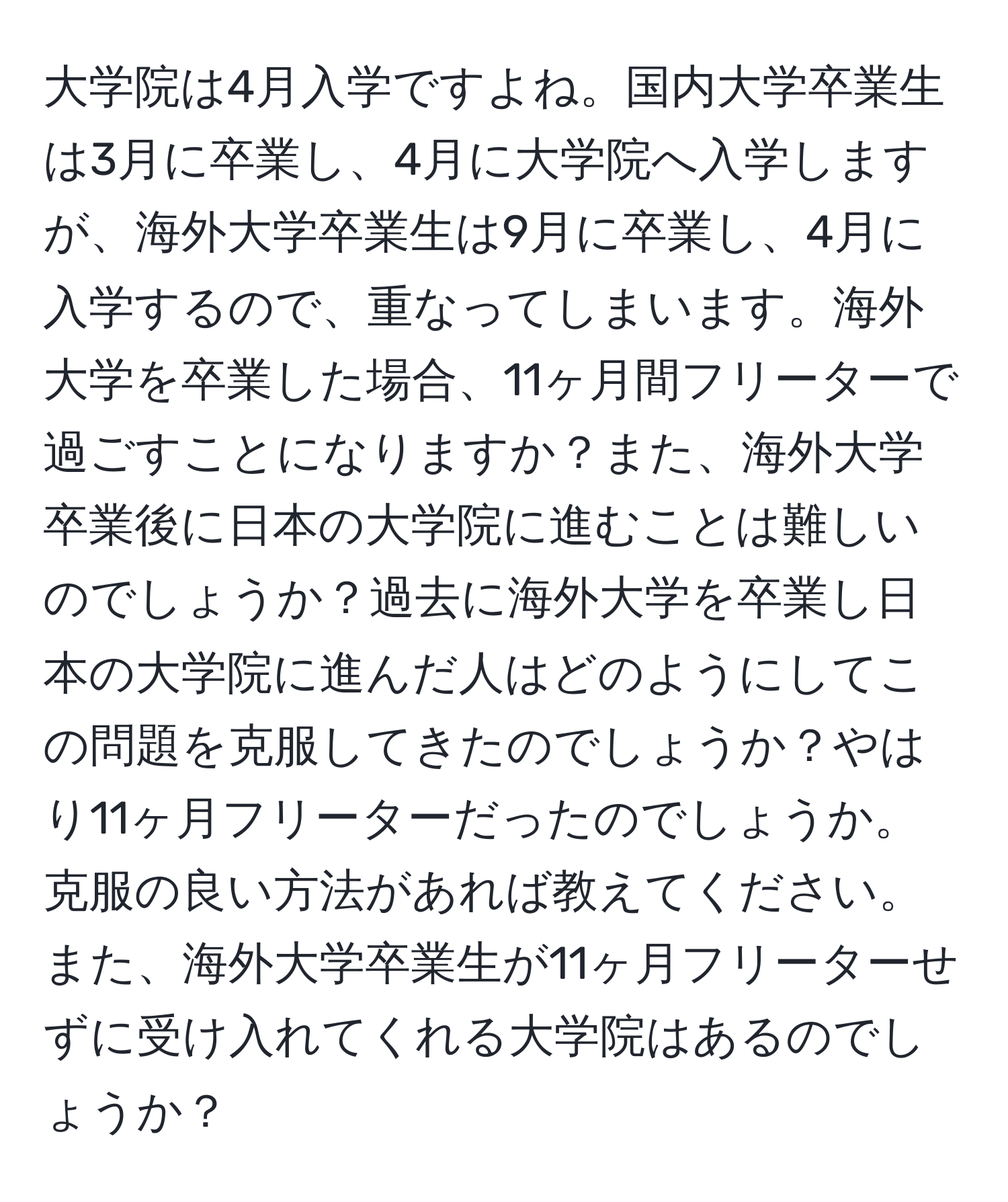 大学院は4月入学ですよね。国内大学卒業生は3月に卒業し、4月に大学院へ入学しますが、海外大学卒業生は9月に卒業し、4月に入学するので、重なってしまいます。海外大学を卒業した場合、11ヶ月間フリーターで過ごすことになりますか？また、海外大学卒業後に日本の大学院に進むことは難しいのでしょうか？過去に海外大学を卒業し日本の大学院に進んだ人はどのようにしてこの問題を克服してきたのでしょうか？やはり11ヶ月フリーターだったのでしょうか。克服の良い方法があれば教えてください。また、海外大学卒業生が11ヶ月フリーターせずに受け入れてくれる大学院はあるのでしょうか？