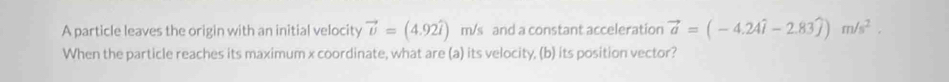 A particle leaves the origin with an initial velocity vector v=(4.92widehat i) m/s and a constant acceleration vector a=(-4.24widehat i-2.83widehat j)m/s^2. 
When the particle reaches its maximum x coordinate, what are (a) its velocity, (b) its position vector?