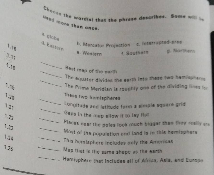 Choose the word(s) that the phrase describes. Some will be
used more than once.
a. globe
b. Mercator Projection c. Interrupted-area
d. Eastern
1. 16
e. Western f. Southern g. Northern
1.17
_
1. 18
_
Best map of the earth
The equator divides the earth into these two hemispheres
1.19
_
The Prime Meridian is roughly one of the dividing lines for
_
1.20
these two hemispheres
1.21
_
Longitude and latitude form a simple square grid
_
Gaps in the map allow it to lay flat
1.22
_
Places near the poles look much bigger than they really are
1.23
Most of the population and land is in this hemisphere
1.24
_
_
This hemisphere includes only the Americas
1.25
_
Map that is the same shape as the earth
Hemisphere that includes all of Africa, Asia, and Europe