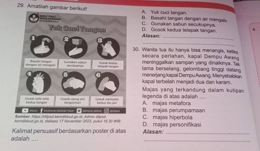 Amatilah gambar berikut!A. Yuk cuci tangan.
B. Basahi tangan dengan air mengalir.
C. Gunakan sabun secukupnya.
D. Gosok kedua telapak tangan.
4.
Alasan:_
_
30. Wanita tua itu hanya bisa menangis, ketika
secara perlahan, kapal Dempu Awang
meninggalkan sampan yang dinaikinya. Tak
lama berselang, gelombang tinggi datang
menerjang kapal Dempu Awang. Menyebabkan
kapal terbelah menjadi dua dan karam.
Majas yang terkandung dalam kutipan
legenda di atas adalah ....
A. majas metafora
B. majas perumpamaan
C. majas hiperbola
kemdikbud.go.id, diakses 17 November 2023, pukul 16.30 WIB D. majas personifikasi
Kalimat persuasif berdasarkan poster di atas Alasan:_
adalah ....
_