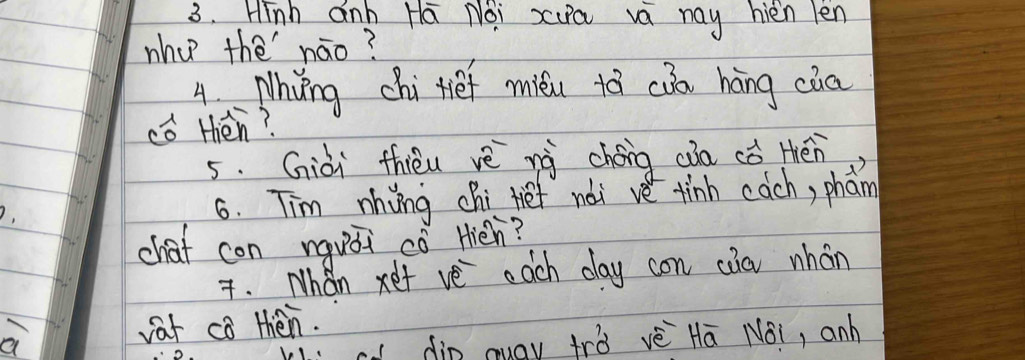 Hinh anb Ha Noi xua va may hien len 
wha thè náo? 
4 Nhyng chi tief miéi tā cǒn háng cia 
cǒ Hién? 
5. Giài thièu vè nà chéng càa cǒ tén 
6. Tim nhiing chi fief nài ve tinh cach, phan 
chaf con nquái cǒ Hiéh? 
. Whan xet ve each day con càa whán 
vat co thén. 
cl din auay trò vè Hā Nái, anh