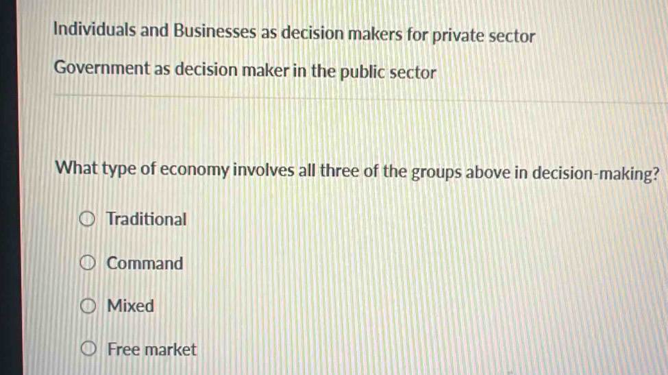 Individuals and Businesses as decision makers for private sector
Government as decision maker in the public sector
What type of economy involves all three of the groups above in decision-making?
Traditional
Command
Mixed
Free market