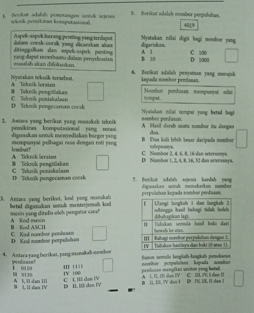 Berikut adalah penerangan untuk sejenis 5. Berikut adalah nombor perpuluhan.
teknik pemikiran komputasional. 4019
Aspek-aspek kurang penting yang terdapat Nyatakan nilai digit bagi nombor yang
dalam corak-corak yang dicamkan akan digariskan.
ditinggalkan dan aspek-aspek penting A 1 C 100
yang dapat membantu dalam penyelesaian B 10 D 1000
masalah akan difokuskan.
6. Berikut adalah penyataan yang merujuk
Nyatakan teknik tersebut. kepada nombor perduaan.
A Teknik leraian
B Teknik pengitlakan
Nombor perduaan mempunyai nilai
C Teknik peniskalaan tempat.
D Teknik pengecaman corak
Nyatakan nilai tempat yang betul bagi
nombor perduaan.
2. Antara yang berikut yang manakah teknik A Hasil darab suatu nombor itu dengan
pemikiran komputasional yang sesuai
dua.
digunakan untuk menyediakan burger yang B Dua kali lebih besar daripada nombor
mempunyai pelbagai rasa dengan roti yang selepasnya.
lembut? C Nombor 2, 4, 6, 8, 16 dan seterusnya.
A Teknik leraian D Nombor 1, 2, 4, 8, 16, 32 dan seterusnya.
B Teknik pengitlakan
C Teknik peniskalaan
D Teknik pengecaman corak 7. Berikut adalah sejenis kaedah yang
digunakan untuk menukarkan nombor
perpuluhan kepada nombor perduaan.
3. Antara yang berikut, kod yang manakah
betul digunakan untuk menterjemah kod 
mesin yang ditulis oleh pengatur cara?
A Kod mesin
B Kod ASCII 
C Kod nombor perduaan
D Kod nombor perpuluhan 
4. Antara yang berikut, yang manakah nombor
perduaan? Susun semula langkah-langkah penukaran
1 0110 nombor perpuluhan kepada nombor
III 1 1 1l
H 0120 IV 100 perduaan mengikut urutan yang betul.
A I, I1 dan III C I, III dan IV A l, II, III dan IV C III, IV, I dan II
B I, 1I dan IV D II, III dan IV B I1, III, IV dan I D IV, III, II dan I