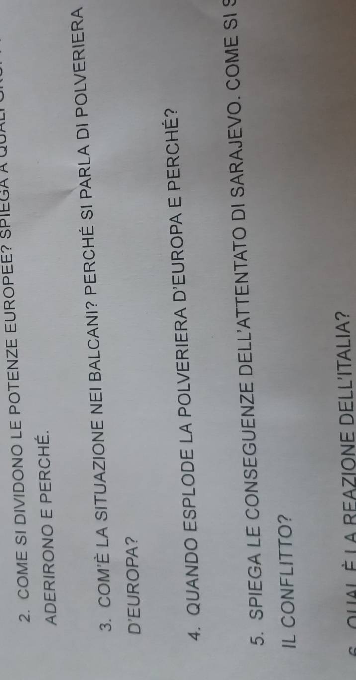 COME SI DIVIDONO LE POTENZE EUROPEE? SPIEGA A QU 
ADERIRONO E PERCHÉ. 
3. COM'È LA SITUAZIONE NEI BALCANI? PERCHÉ SI PARLA DI POLVERIERA 
D'EUROPA? 
4. QUANDO ESPLODE LA POLVERIERA D'EUROPA E PERCHÉ? 
5. SPIEGA LE CONSEGUENZE DELL'ATTENTATO DI SARAJEVO. COME SI S 
IL CONFLITTO? 
6 ouAL È La REAZIONE DELL'ITALIA?