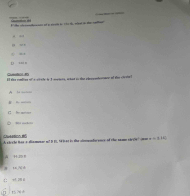 ( 
Question #4
Af the circundoreace of a circle is _ 2s 6, what is the radlas?
A sa
B
C 306
Question #5
Ef the radius of a circle is 3 meters, what is the circumference of the circle?
A Sr motern
B 65 mitere
C 9π meter
36= meters
Question #6
A circle has a diameter of 5 ft. What is the circumference of the same circle? (use π approx 3.14)
A 14.25 É
B 14,70 f
C 15.25 l
D 15.70 ft