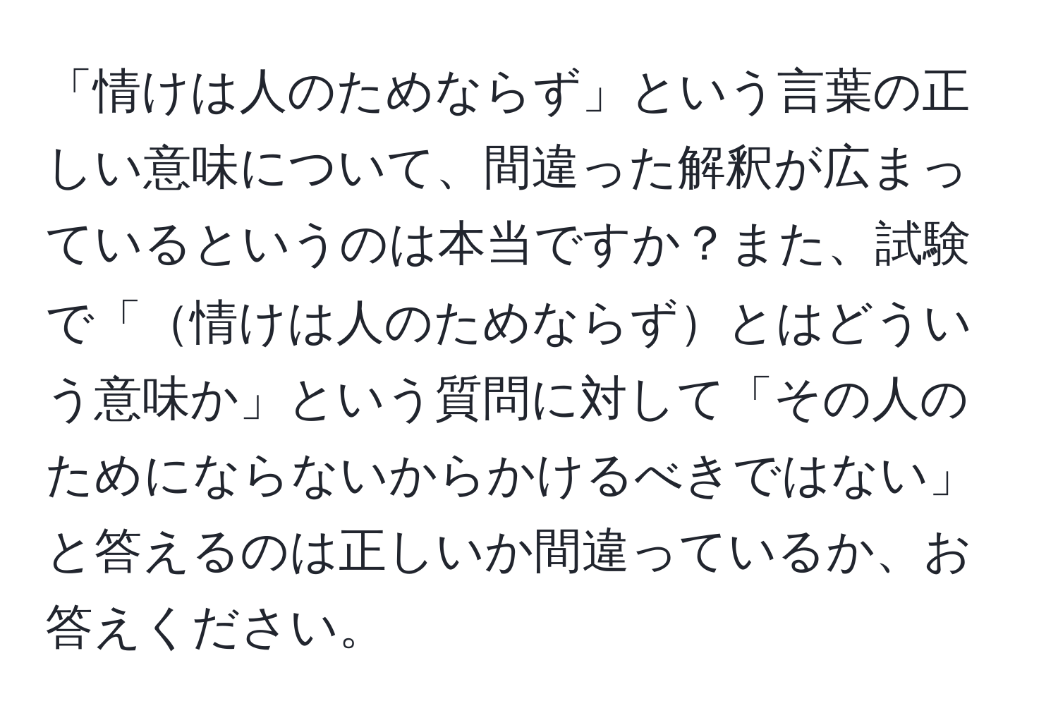 「情けは人のためならず」という言葉の正しい意味について、間違った解釈が広まっているというのは本当ですか？また、試験で「情けは人のためならずとはどういう意味か」という質問に対して「その人のためにならないからかけるべきではない」と答えるのは正しいか間違っているか、お答えください。