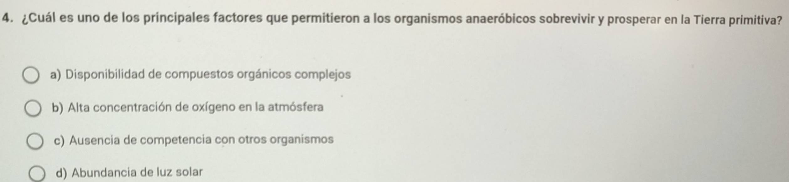 ¿Cuál es uno de los principales factores que permitieron a los organismos anaeróbicos sobrevivir y prosperar en la Tierra primitiva?
a) Disponibilidad de compuestos orgánicos complejos
b) Alta concentración de oxígeno en la atmósfera
c) Ausencia de competencia con otros organismos
d) Abundancia de luz solar