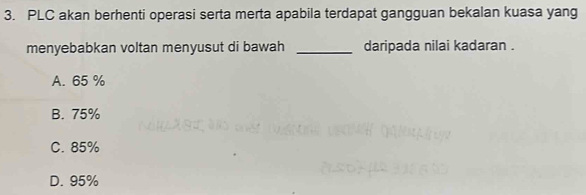 PLC akan berhenti operasi serta merta apabila terdapat gangguan bekalan kuasa yang
menyebabkan voltan menyusut di bawah _daripada nilai kadaran .
A. 65 %
B. 75%
C. 85%
D. 95%