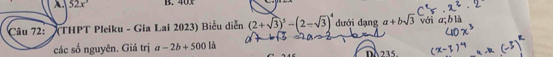 52x^3 B. 40, 0
Câu 72: (THPT Pleiku - Gia Lai 2023) Biểu diễn (2+sqrt(3))^5-(2-sqrt(3))^4 dưới dạng a+bsqrt(3) với 
các số nguyên. Giá trị a-2b+5001a DA235.